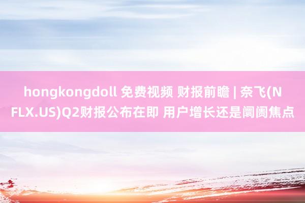 hongkongdoll 免费视频 财报前瞻 | 奈飞(NFLX.US)Q2财报公布在即 用户增长还是阛阓焦点