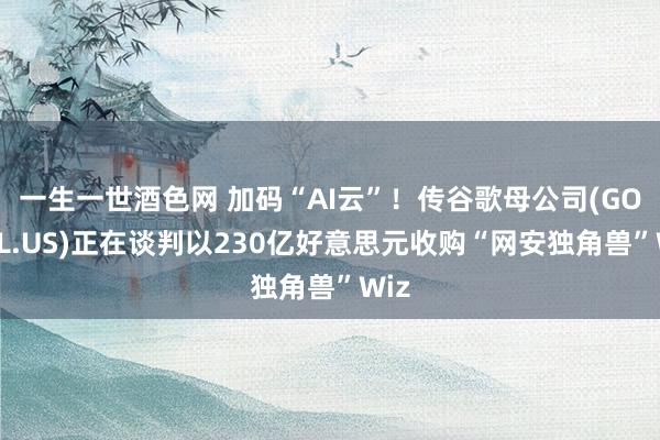一生一世酒色网 加码“AI云”！传谷歌母公司(GOOGL.US)正在谈判以230亿好意思元收购“网安独角兽”Wiz