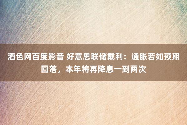 酒色网百度影音 好意思联储戴利：通胀若如预期回落，本年将再降息一到两次
