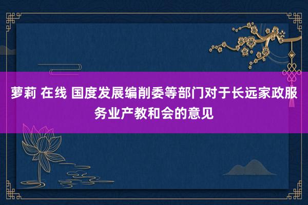 萝莉 在线 国度发展编削委等部门对于长远家政服务业产教和会的意见