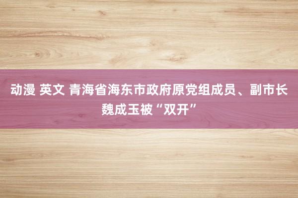 动漫 英文 青海省海东市政府原党组成员、副市长魏成玉被“双开”