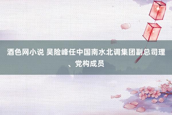 酒色网小说 吴险峰任中国南水北调集团副总司理、党构成员