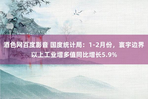 酒色网百度影音 国度统计局：1-2月份，寰宇边界以上工业增多值同比增长5.9%