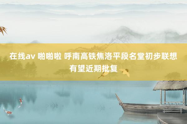 在线av 啪啪啦 呼南高铁焦洛平段名堂初步联想有望近期批复