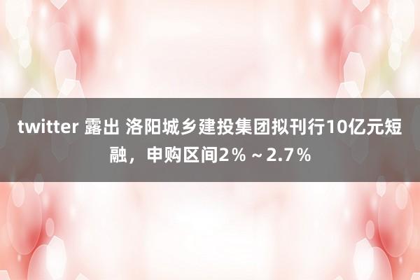 twitter 露出 洛阳城乡建投集团拟刊行10亿元短融，申购区间2％～2.7％