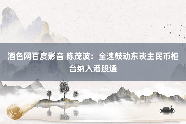 酒色网百度影音 陈茂波：全速鼓动东谈主民币柜台纳入港股通