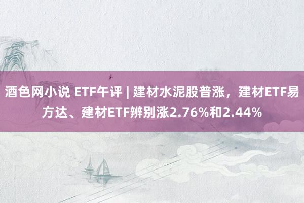 酒色网小说 ETF午评 | 建材水泥股普涨，建材ETF易方达、建材ETF辨别涨2.76%和2.44%