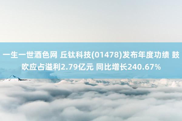 一生一世酒色网 丘钛科技(01478)发布年度功绩 鼓吹应占溢利2.79亿元 同比增长240.67%