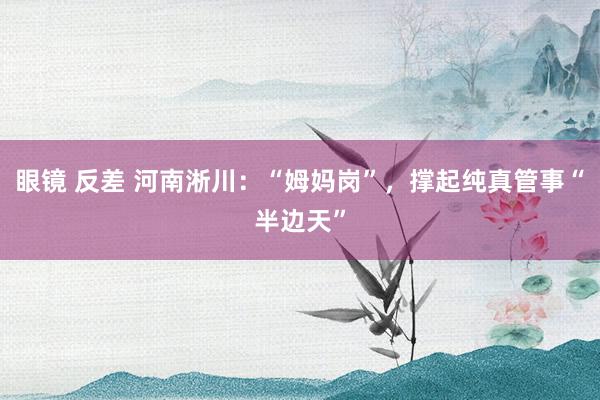 眼镜 反差 河南淅川：“姆妈岗”，撑起纯真管事“半边天”
