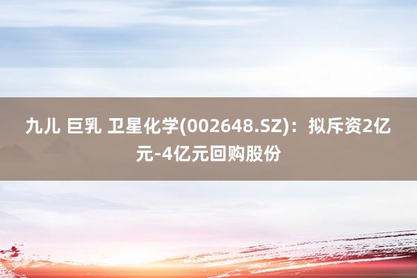 九儿 巨乳 卫星化学(002648.SZ)：拟斥资2亿元-4亿元回购股份