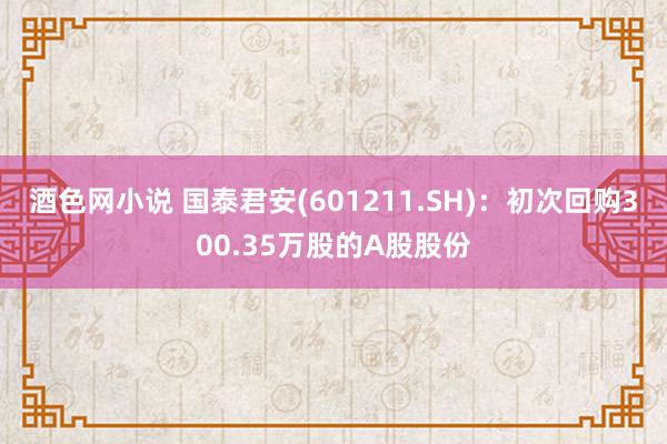 酒色网小说 国泰君安(601211.SH)：初次回购300.35万股的A股股份